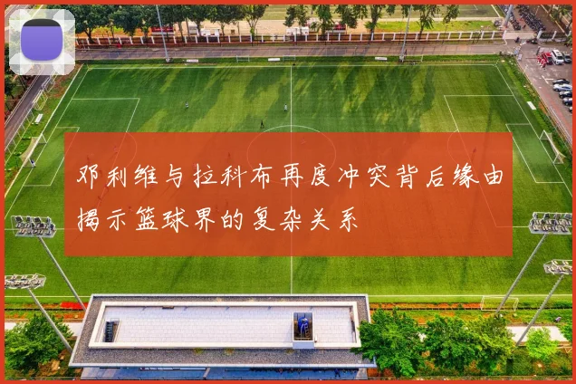 邓利维与拉科布再度冲突背后缘由揭示篮球界的复杂关系