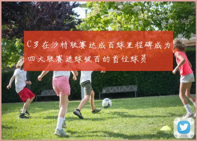 C罗在沙特联赛达成百球里程碑成为四大联赛进球破百的首位球员