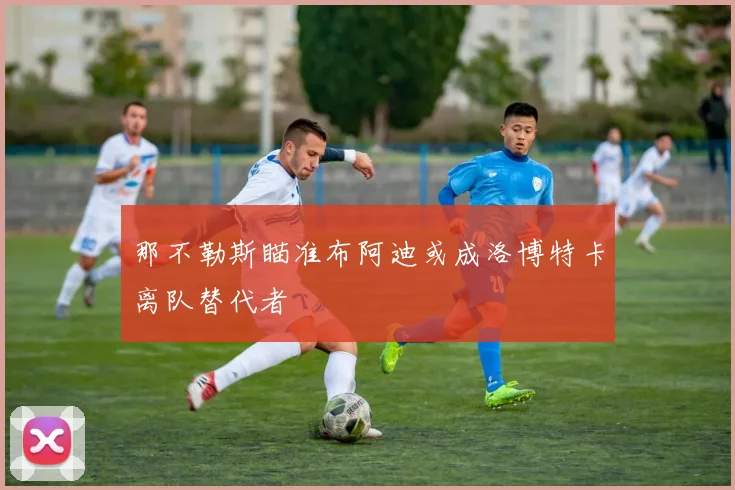 那不勒斯瞄准布阿迪或成洛博特卡离队替代者