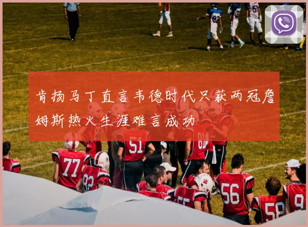 肯扬马丁直言韦德时代只获两冠詹姆斯热火生涯难言成功