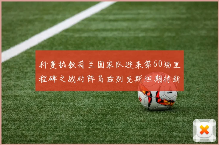 科曼执教荷兰国家队迎来第60场里程碑之战对阵乌兹别克斯坦期待新突破