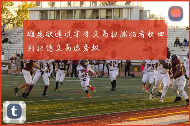 雄鹿欲通过字母交易拉拢拓者收回利拉德交易选秀权