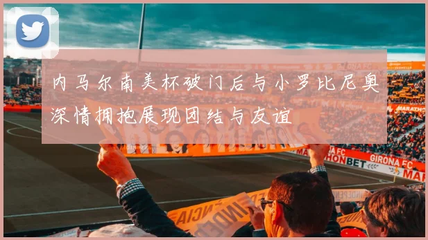 内马尔南美杯破门后与小罗比尼奥深情拥抱展现团结与友谊