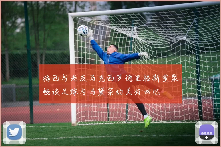 梅西与老友马克西罗德里格斯重聚畅谈足球与马黛茶的美好回忆