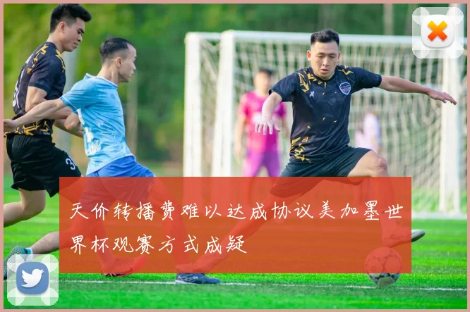 天价转播费难以达成协议美加墨世界杯观赛方式成疑