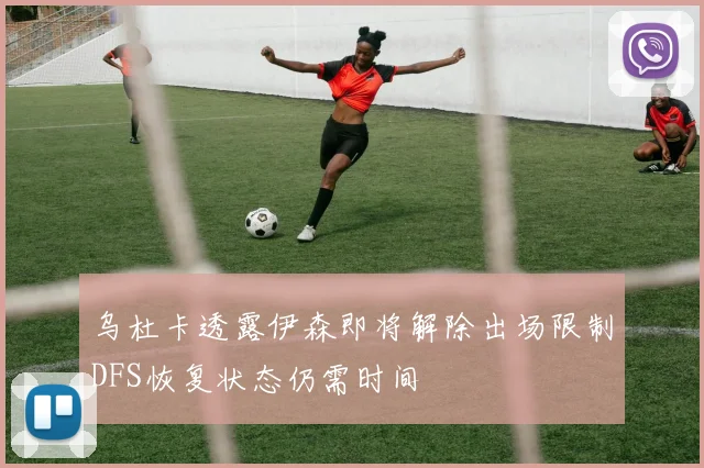 乌杜卡透露伊森即将解除出场限制DFS恢复状态仍需时间