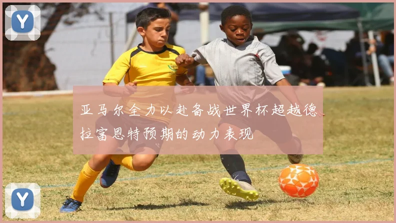亚马尔全力以赴备战世界杯超越德拉富恩特预期的动力表现