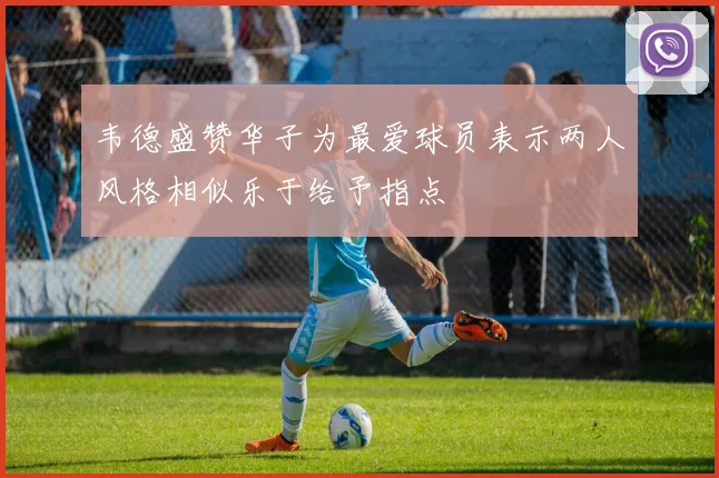 韦德盛赞华子为最爱球员表示两人风格相似乐于给予指点