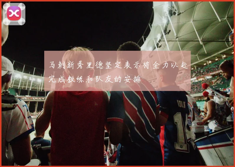 马刺新秀里德坚定表示将全力以赴完成教练和队友的安排