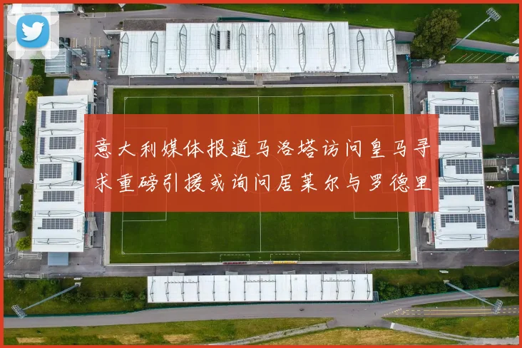意大利媒体报道马洛塔访问皇马寻求重磅引援或询问居莱尔与罗德里戈