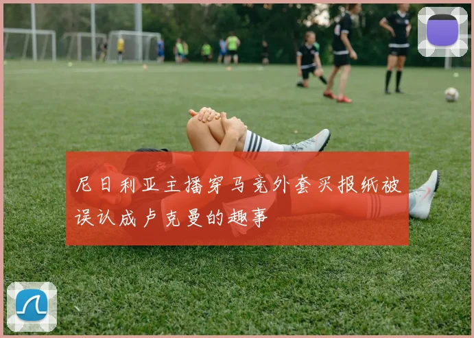 尼日利亚主播穿马竞外套买报纸被误认成卢克曼的趣事