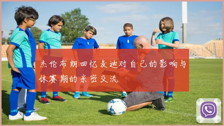 杰伦布朗回忆麦迪对自己的影响与休赛期的亲密交流