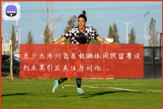 王少杰济州岛度假晒休闲照留粤谈判未果引发关注与讨论
