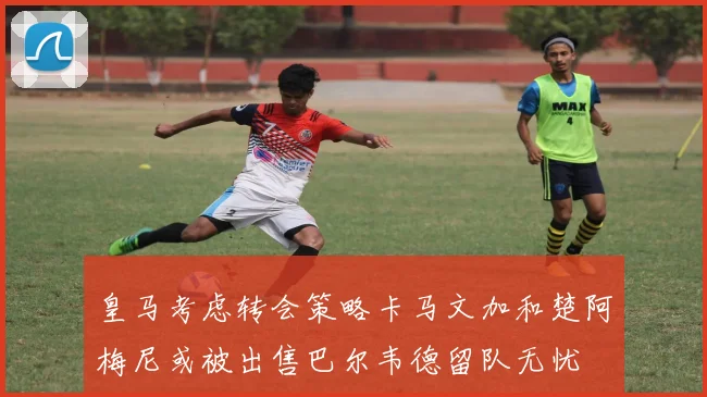 皇马考虑转会策略卡马文加和楚阿梅尼或被出售巴尔韦德留队无忧