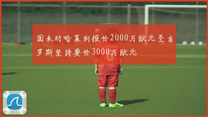 国米对哈莱利报价2000万欧元圣吉罗斯坚持要价3000万欧元
