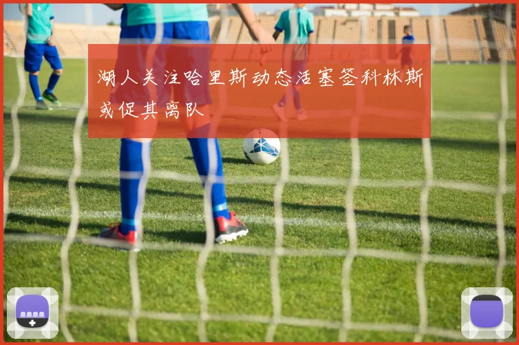 湖人关注哈里斯动态活塞签科林斯或促其离队