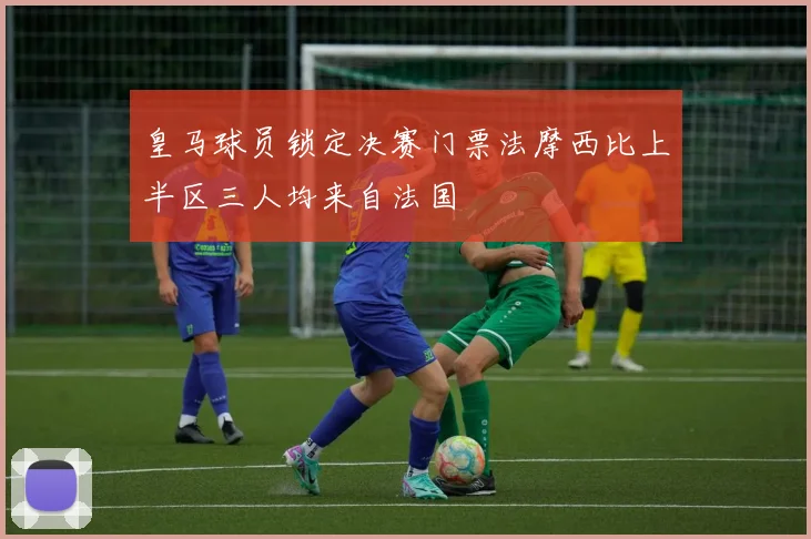 皇马球员锁定决赛门票法摩西比上半区三人均来自法国