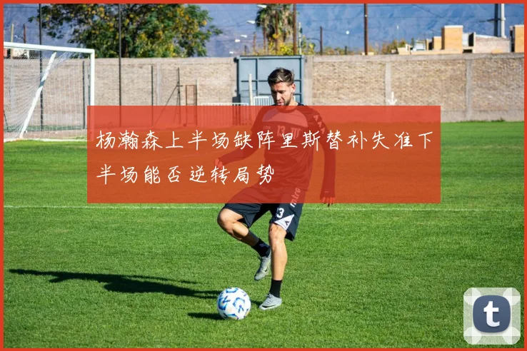 杨瀚森上半场缺阵里斯替补失准下半场能否逆转局势