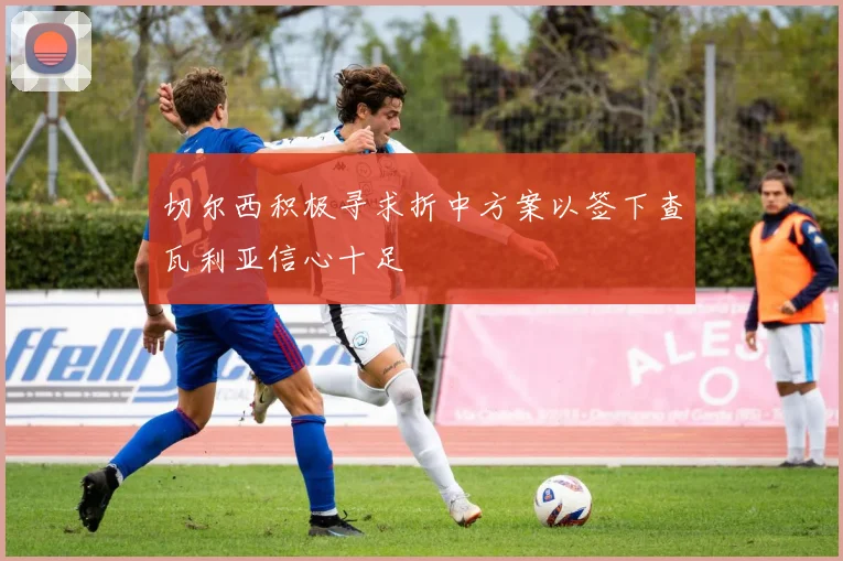 切尔西积极寻求折中方案以签下查瓦利亚信心十足