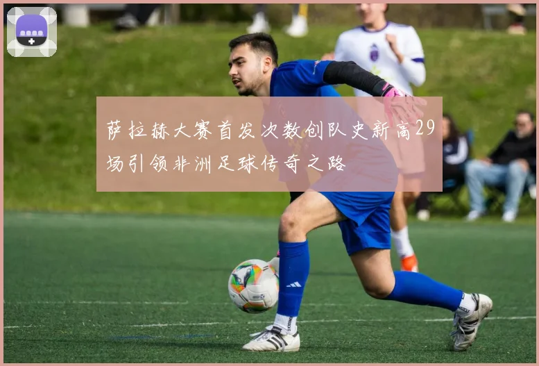 萨拉赫大赛首发次数创队史新高29场引领非洲足球传奇之路